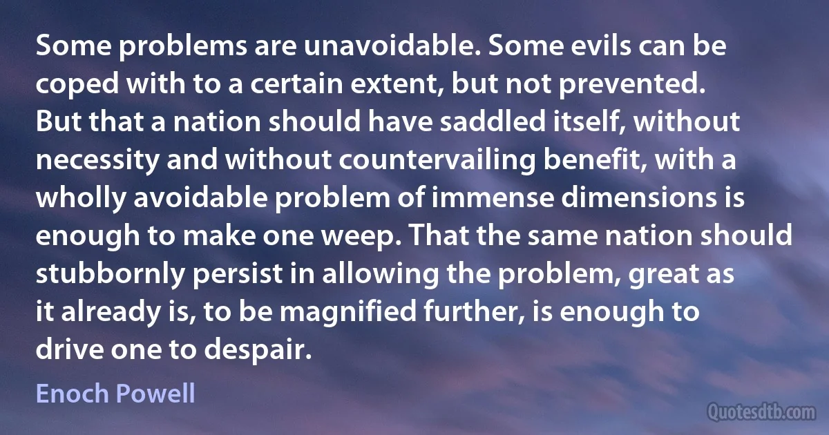 Some problems are unavoidable. Some evils can be coped with to a certain extent, but not prevented. But that a nation should have saddled itself, without necessity and without countervailing benefit, with a wholly avoidable problem of immense dimensions is enough to make one weep. That the same nation should stubbornly persist in allowing the problem, great as it already is, to be magnified further, is enough to drive one to despair. (Enoch Powell)