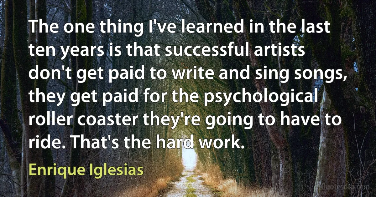 The one thing I've learned in the last ten years is that successful artists don't get paid to write and sing songs, they get paid for the psychological roller coaster they're going to have to ride. That's the hard work. (Enrique Iglesias)