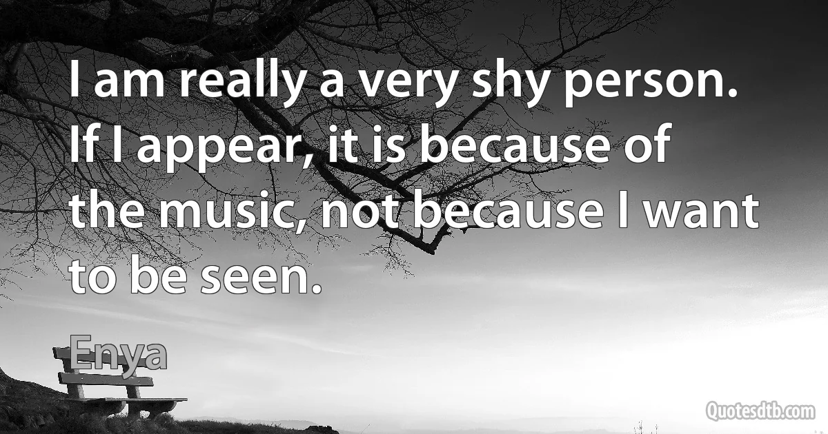 I am really a very shy person. If I appear, it is because of the music, not because I want to be seen. (Enya)