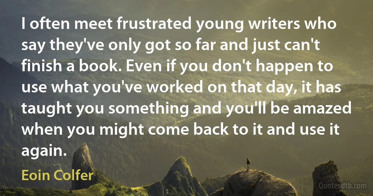 I often meet frustrated young writers who say they've only got so far and just can't finish a book. Even if you don't happen to use what you've worked on that day, it has taught you something and you'll be amazed when you might come back to it and use it again. (Eoin Colfer)