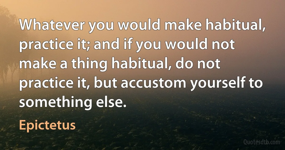 Whatever you would make habitual, practice it; and if you would not make a thing habitual, do not practice it, but accustom yourself to something else. (Epictetus)