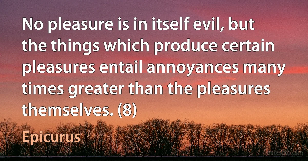 No pleasure is in itself evil, but the things which produce certain pleasures entail annoyances many times greater than the pleasures themselves. (8) (Epicurus)