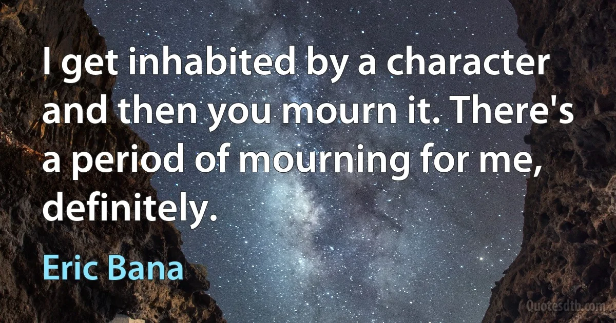 I get inhabited by a character and then you mourn it. There's a period of mourning for me, definitely. (Eric Bana)