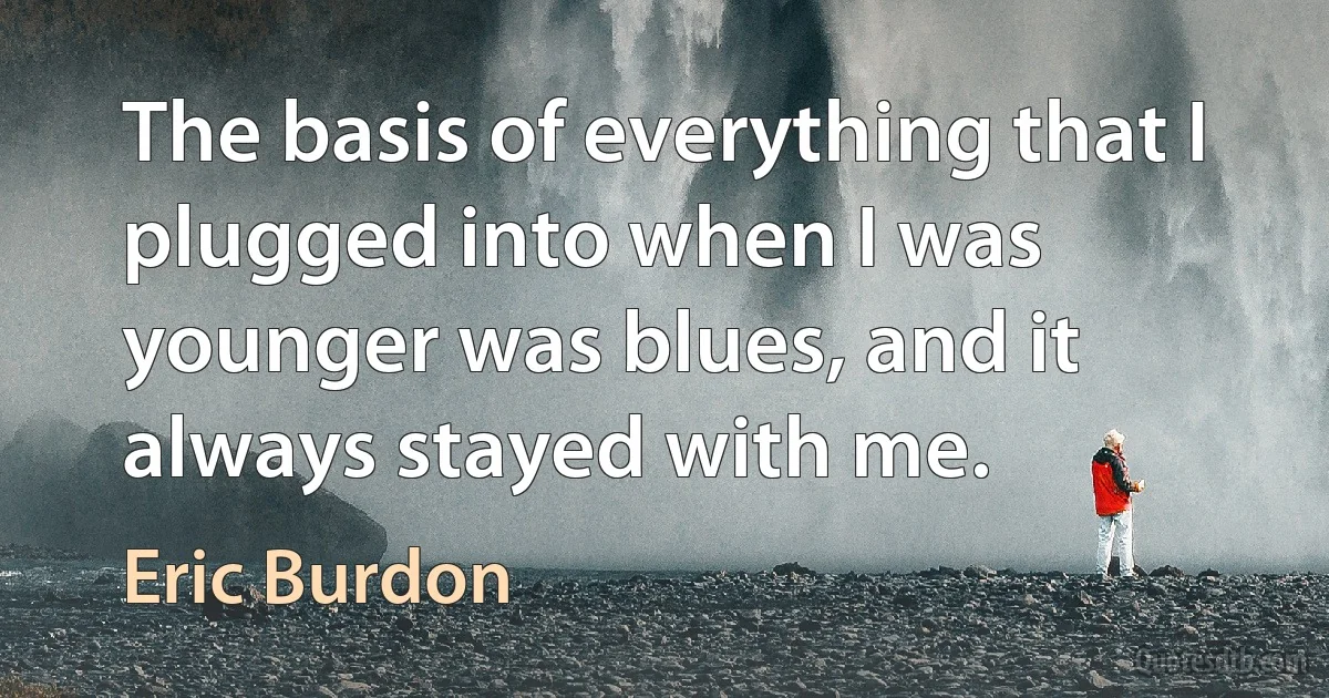 The basis of everything that I plugged into when I was younger was blues, and it always stayed with me. (Eric Burdon)