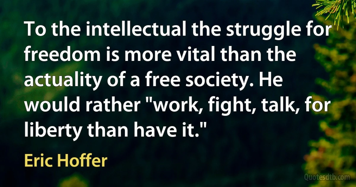 To the intellectual the struggle for freedom is more vital than the actuality of a free society. He would rather "work, fight, talk, for liberty than have it." (Eric Hoffer)