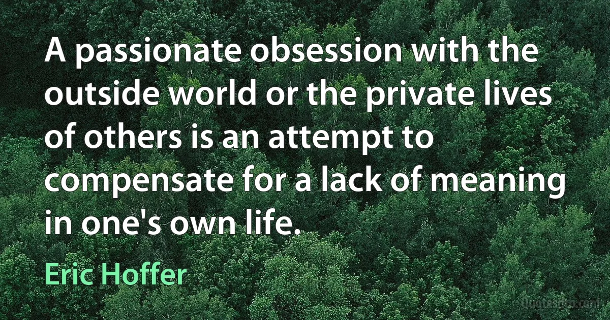 A passionate obsession with the outside world or the private lives of others is an attempt to compensate for a lack of meaning in one's own life. (Eric Hoffer)