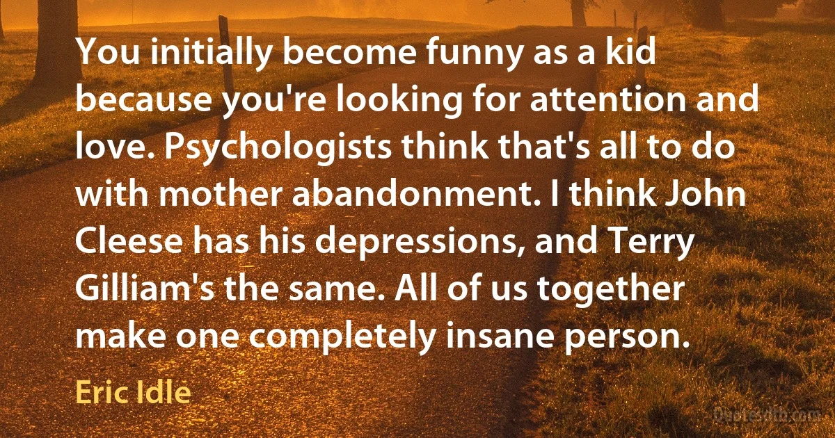 You initially become funny as a kid because you're looking for attention and love. Psychologists think that's all to do with mother abandonment. I think John Cleese has his depressions, and Terry Gilliam's the same. All of us together make one completely insane person. (Eric Idle)