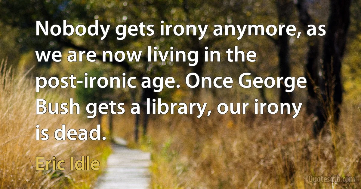 Nobody gets irony anymore, as we are now living in the post-ironic age. Once George Bush gets a library, our irony is dead. (Eric Idle)