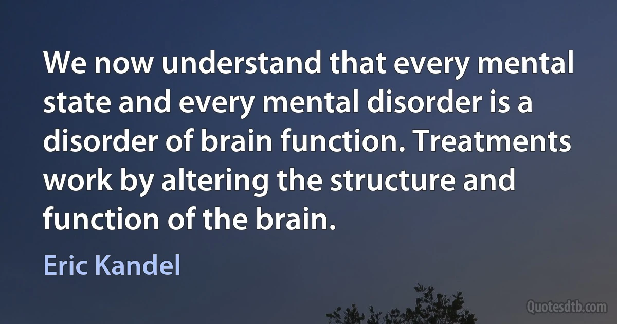 We now understand that every mental state and every mental disorder is a disorder of brain function. Treatments work by altering the structure and function of the brain. (Eric Kandel)