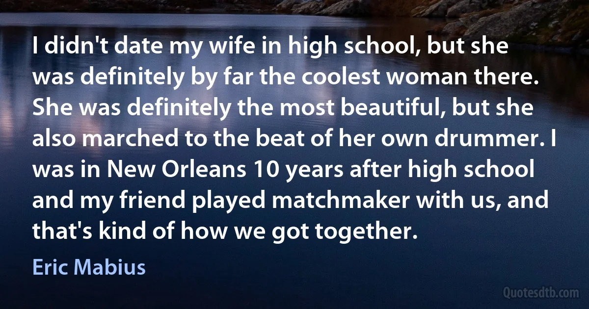 I didn't date my wife in high school, but she was definitely by far the coolest woman there. She was definitely the most beautiful, but she also marched to the beat of her own drummer. I was in New Orleans 10 years after high school and my friend played matchmaker with us, and that's kind of how we got together. (Eric Mabius)