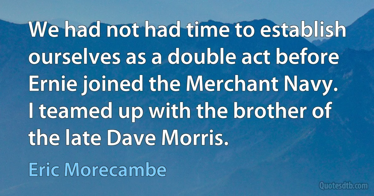 We had not had time to establish ourselves as a double act before Ernie joined the Merchant Navy. I teamed up with the brother of the late Dave Morris. (Eric Morecambe)