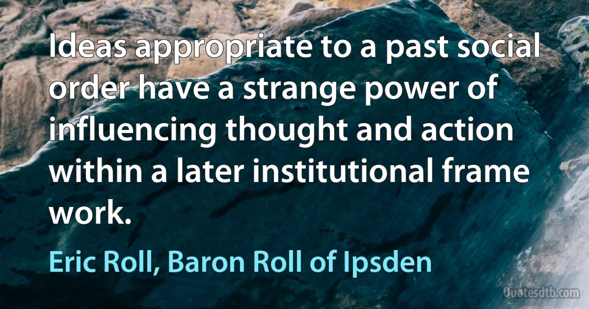 Ideas appropriate to a past social order have a strange power of influencing thought and action within a later institutional frame work. (Eric Roll, Baron Roll of Ipsden)