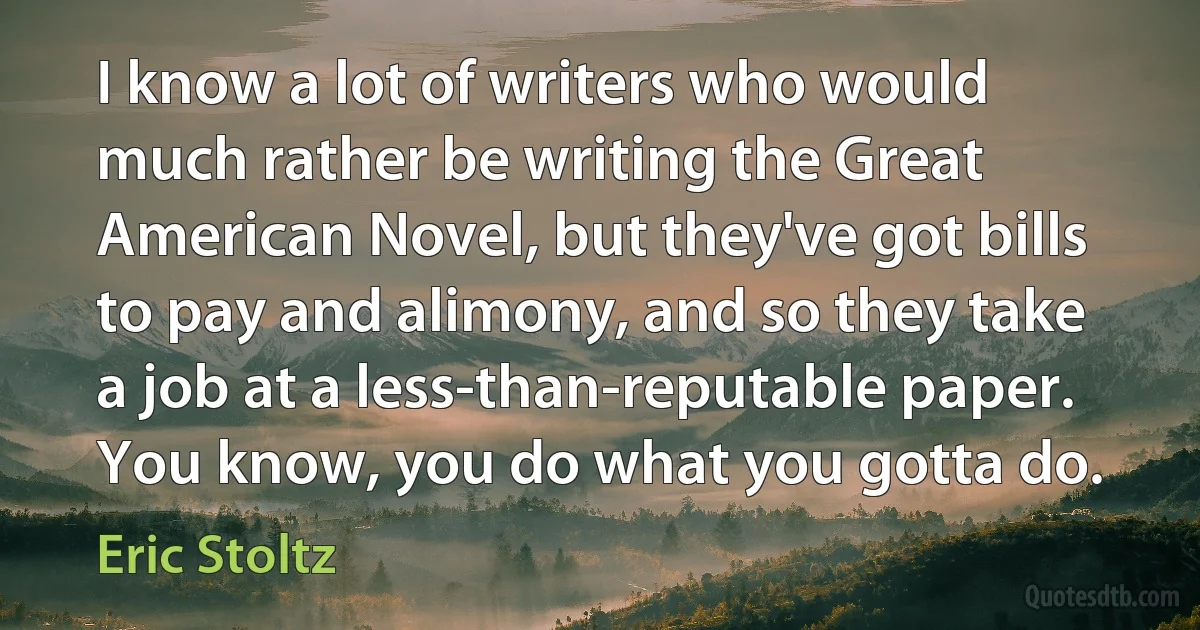 I know a lot of writers who would much rather be writing the Great American Novel, but they've got bills to pay and alimony, and so they take a job at a less-than-reputable paper. You know, you do what you gotta do. (Eric Stoltz)