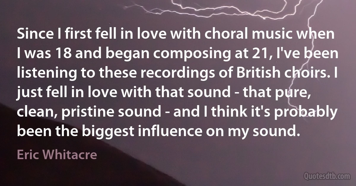 Since I first fell in love with choral music when I was 18 and began composing at 21, I've been listening to these recordings of British choirs. I just fell in love with that sound - that pure, clean, pristine sound - and I think it's probably been the biggest influence on my sound. (Eric Whitacre)