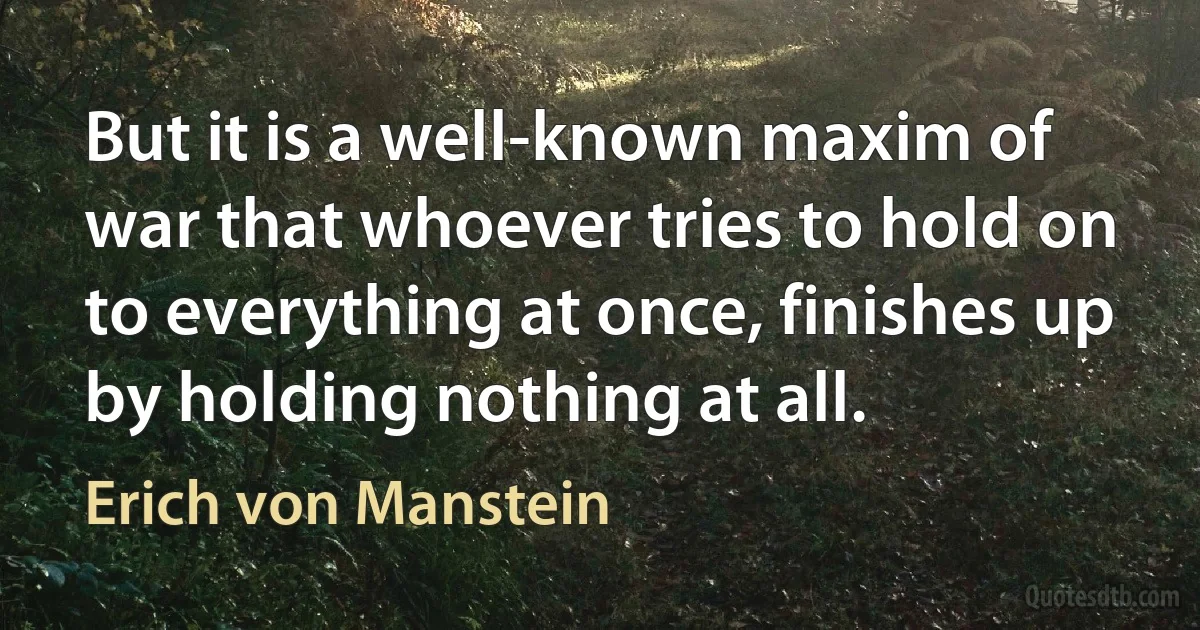 But it is a well-known maxim of war that whoever tries to hold on to everything at once, finishes up by holding nothing at all. (Erich von Manstein)