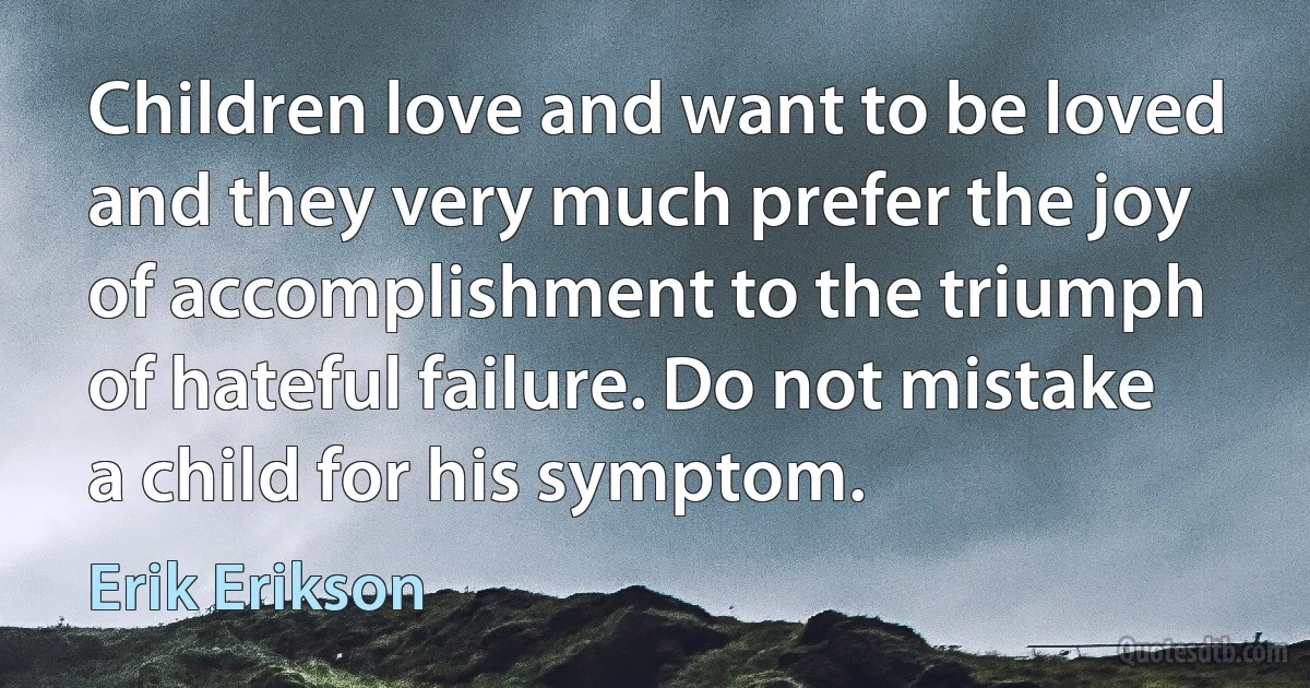 Children love and want to be loved and they very much prefer the joy of accomplishment to the triumph of hateful failure. Do not mistake a child for his symptom. (Erik Erikson)