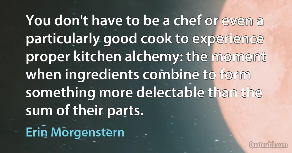 You don't have to be a chef or even a particularly good cook to experience proper kitchen alchemy: the moment when ingredients combine to form something more delectable than the sum of their parts. (Erin Morgenstern)