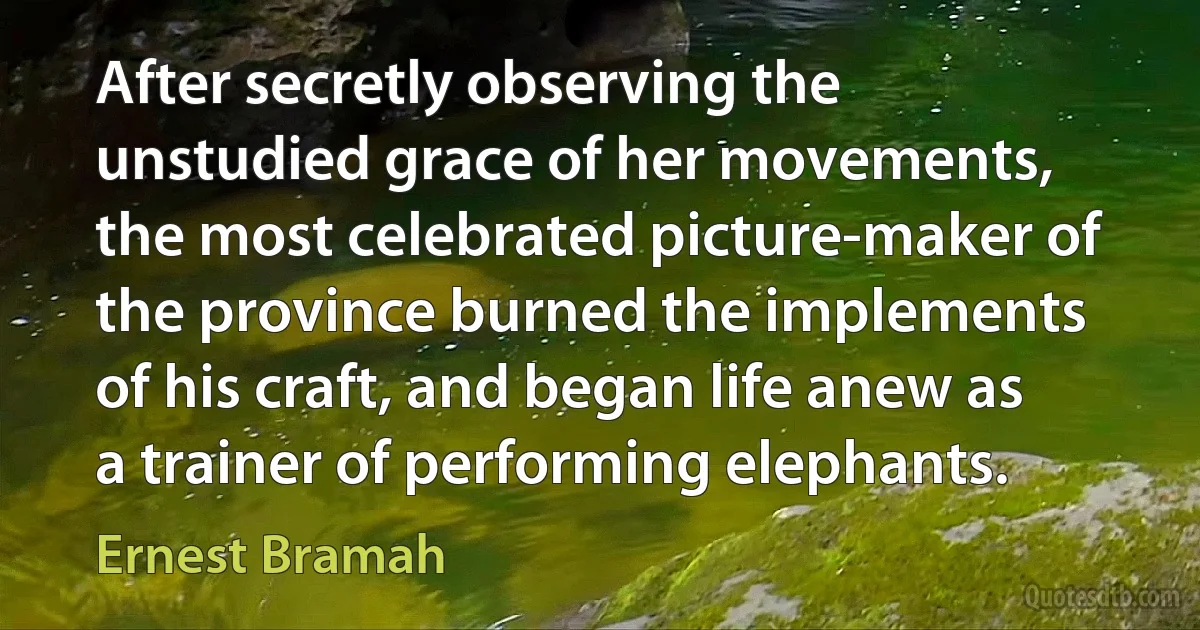 After secretly observing the unstudied grace of her movements, the most celebrated picture-maker of the province burned the implements of his craft, and began life anew as a trainer of performing elephants. (Ernest Bramah)