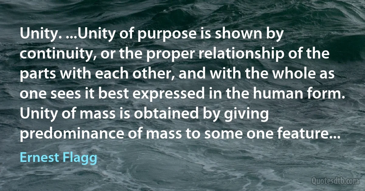 Unity. ...Unity of purpose is shown by continuity, or the proper relationship of the parts with each other, and with the whole as one sees it best expressed in the human form. Unity of mass is obtained by giving predominance of mass to some one feature... (Ernest Flagg)