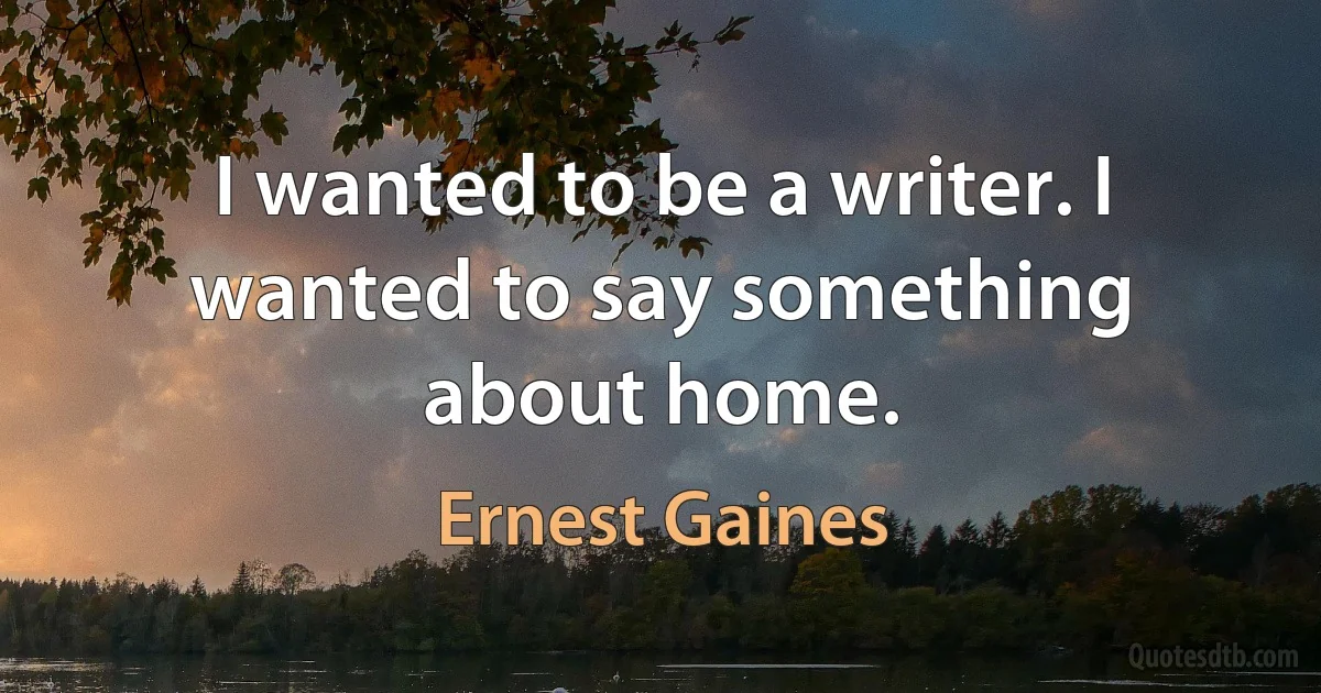 I wanted to be a writer. I wanted to say something about home. (Ernest Gaines)