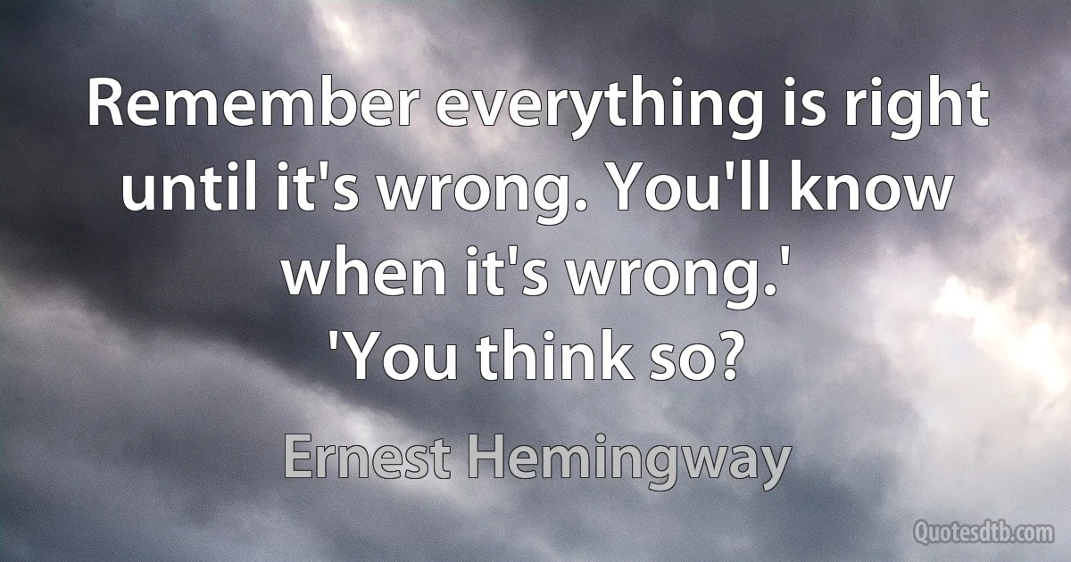 Remember everything is right until it's wrong. You'll know when it's wrong.'
'You think so? (Ernest Hemingway)