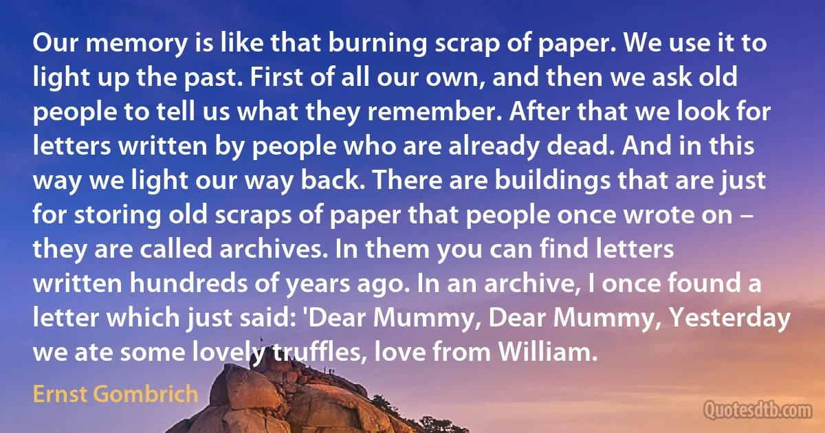 Our memory is like that burning scrap of paper. We use it to light up the past. First of all our own, and then we ask old people to tell us what they remember. After that we look for letters written by people who are already dead. And in this way we light our way back. There are buildings that are just for storing old scraps of paper that people once wrote on – they are called archives. In them you can find letters written hundreds of years ago. In an archive, I once found a letter which just said: 'Dear Mummy, Dear Mummy, Yesterday we ate some lovely truffles, love from William. (Ernst Gombrich)