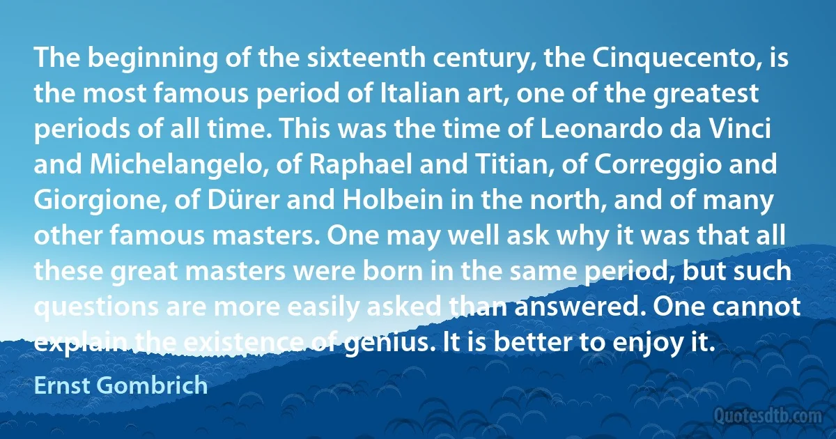 The beginning of the sixteenth century, the Cinquecento, is the most famous period of Italian art, one of the greatest periods of all time. This was the time of Leonardo da Vinci and Michelangelo, of Raphael and Titian, of Correggio and Giorgione, of Dürer and Holbein in the north, and of many other famous masters. One may well ask why it was that all these great masters were born in the same period, but such questions are more easily asked than answered. One cannot explain the existence of genius. It is better to enjoy it. (Ernst Gombrich)