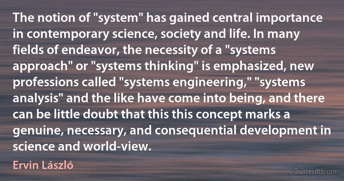 The notion of "system" has gained central importance in contemporary science, society and life. In many fields of endeavor, the necessity of a "systems approach" or "systems thinking" is emphasized, new professions called "systems engineering," "systems analysis" and the like have come into being, and there can be little doubt that this this concept marks a genuine, necessary, and consequential development in science and world-view. (Ervin László)