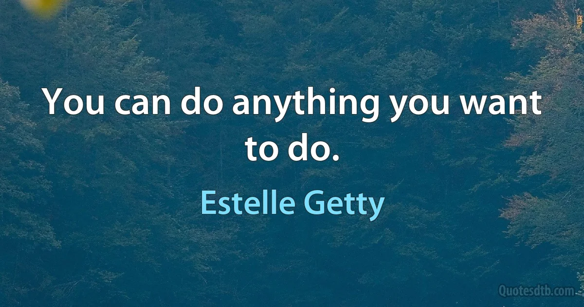 You can do anything you want to do. (Estelle Getty)