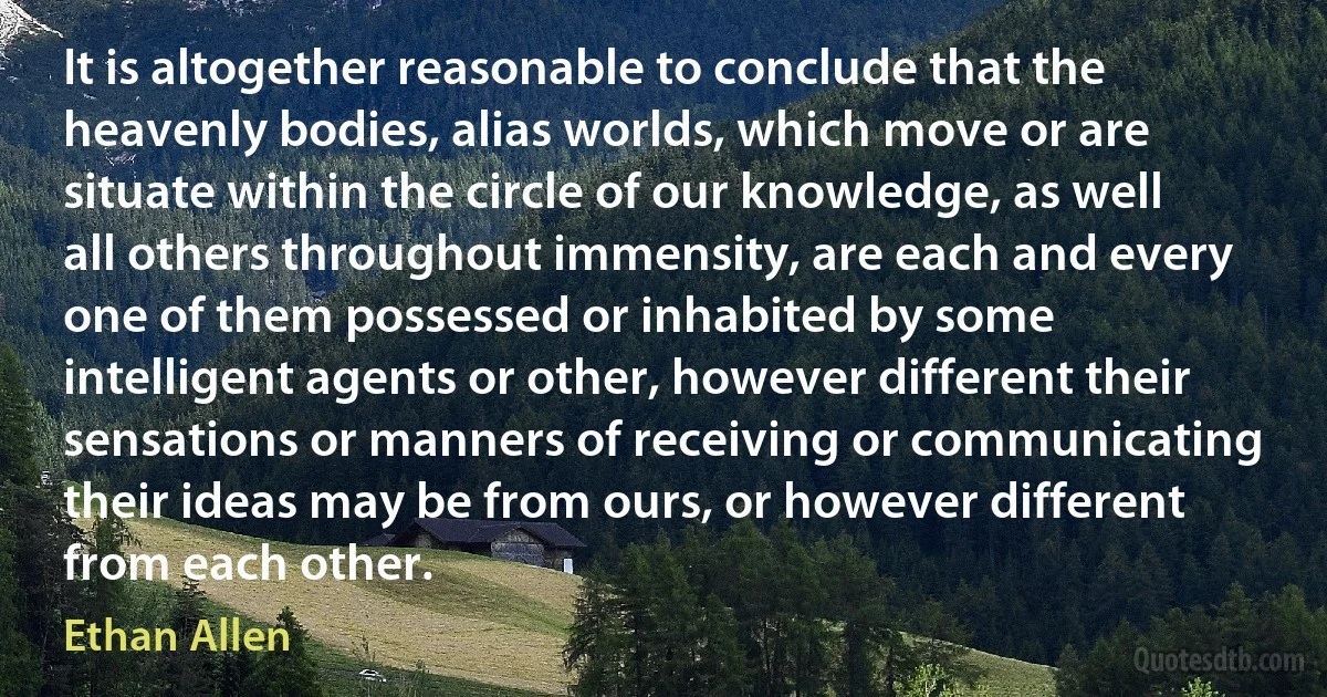 It is altogether reasonable to conclude that the heavenly bodies, alias worlds, which move or are situate within the circle of our knowledge, as well all others throughout immensity, are each and every one of them possessed or inhabited by some intelligent agents or other, however different their sensations or manners of receiving or communicating their ideas may be from ours, or however different from each other. (Ethan Allen)