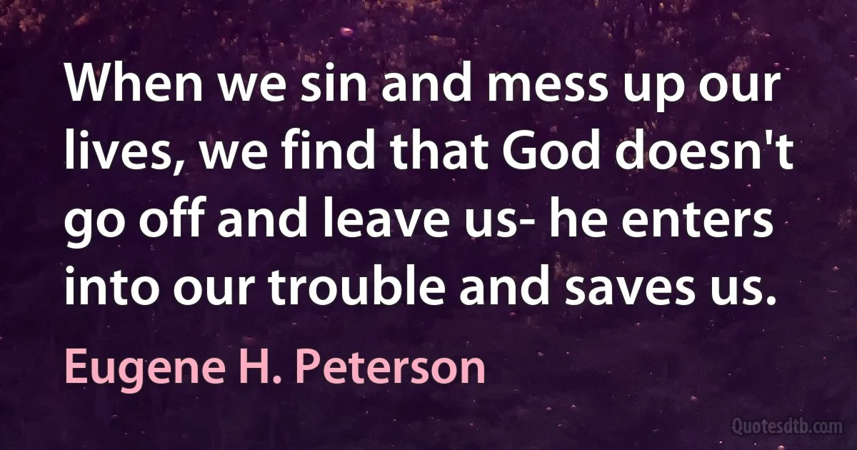 When we sin and mess up our lives, we find that God doesn't go off and leave us- he enters into our trouble and saves us. (Eugene H. Peterson)