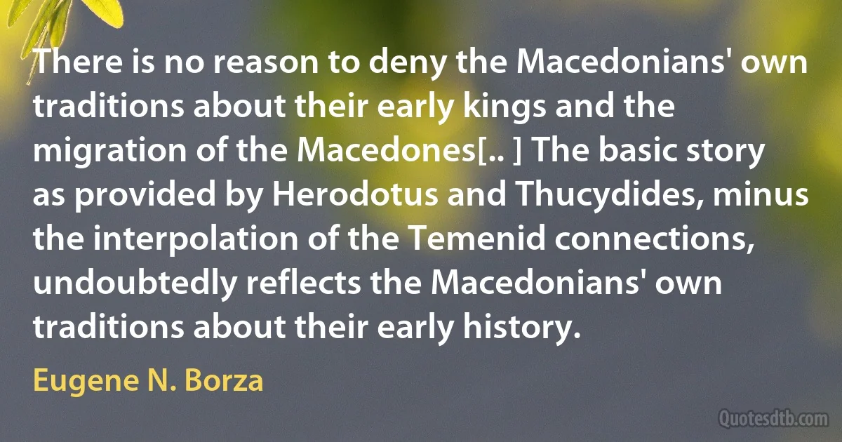 There is no reason to deny the Macedonians' own traditions about their early kings and the migration of the Macedones[.. ] The basic story as provided by Herodotus and Thucydides, minus the interpolation of the Temenid connections, undoubtedly reflects the Macedonians' own traditions about their early history. (Eugene N. Borza)