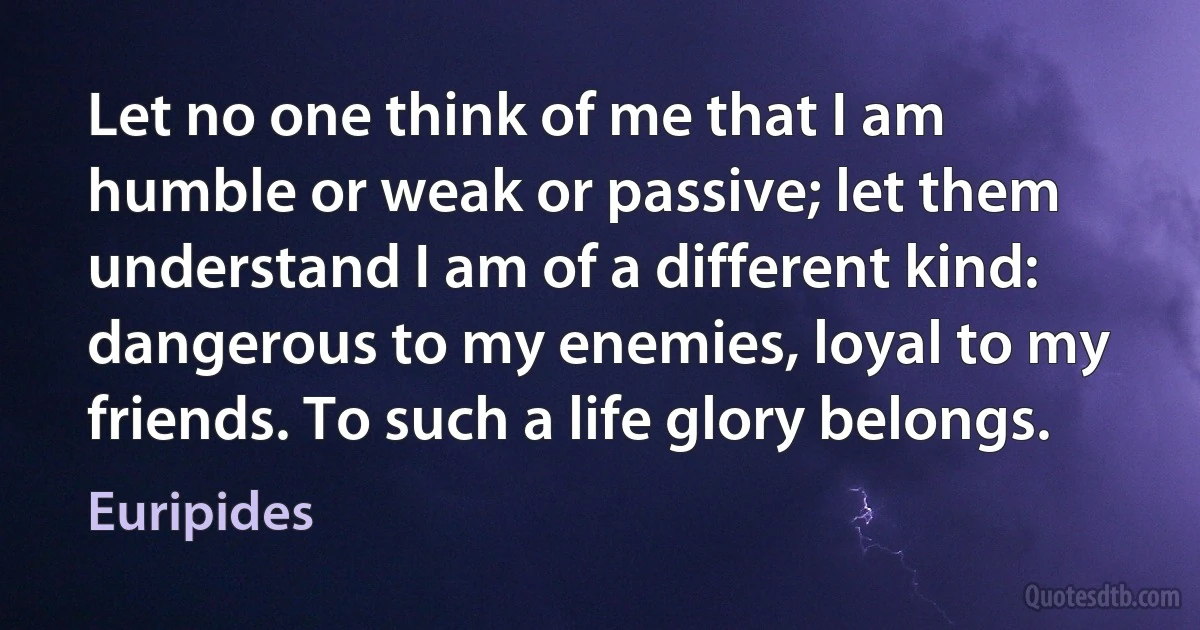 Let no one think of me that I am humble or weak or passive; let them understand I am of a different kind: dangerous to my enemies, loyal to my friends. To such a life glory belongs. (Euripides)