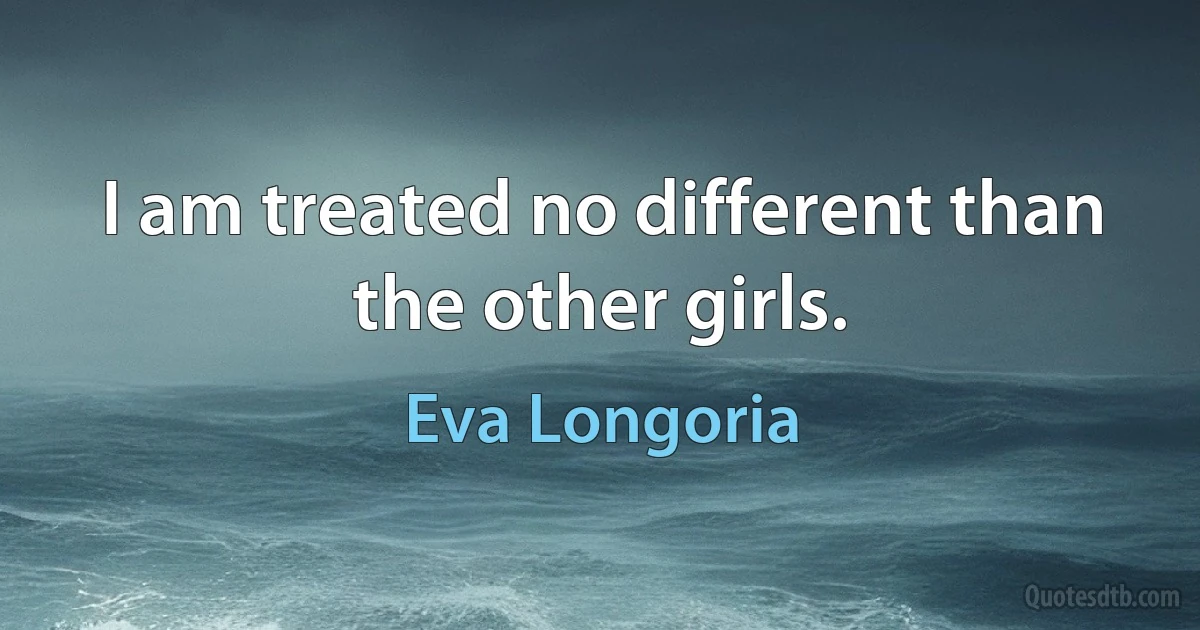 I am treated no different than the other girls. (Eva Longoria)