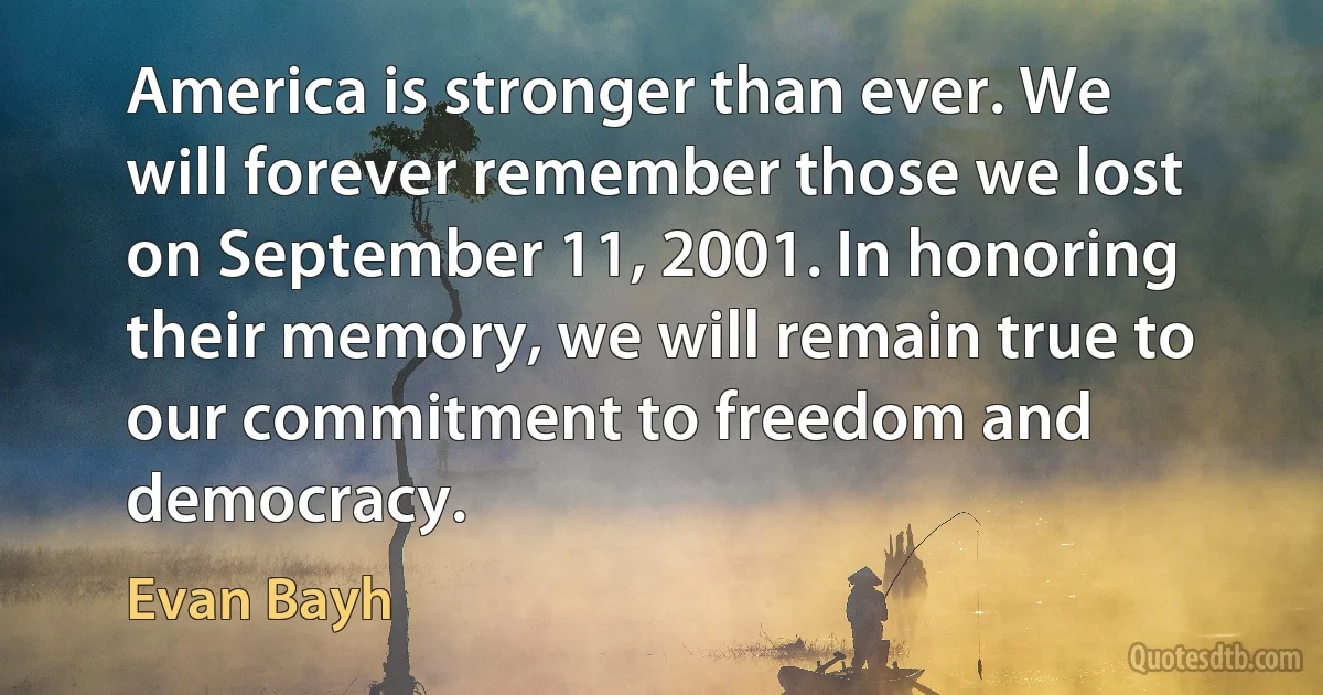 America is stronger than ever. We will forever remember those we lost on September 11, 2001. In honoring their memory, we will remain true to our commitment to freedom and democracy. (Evan Bayh)