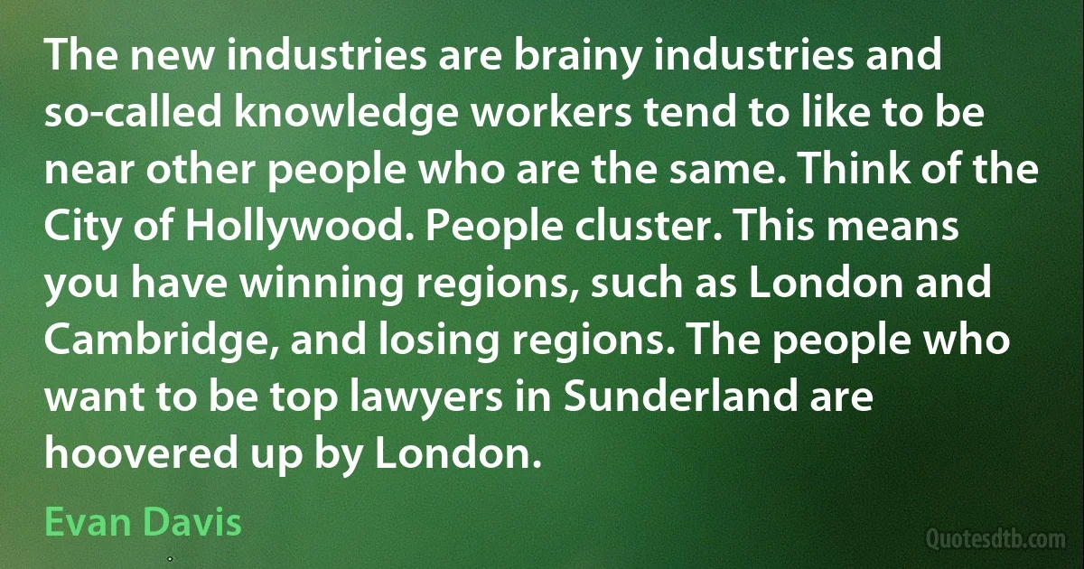 The new industries are brainy industries and so-called knowledge workers tend to like to be near other people who are the same. Think of the City of Hollywood. People cluster. This means you have winning regions, such as London and Cambridge, and losing regions. The people who want to be top lawyers in Sunderland are hoovered up by London. (Evan Davis)