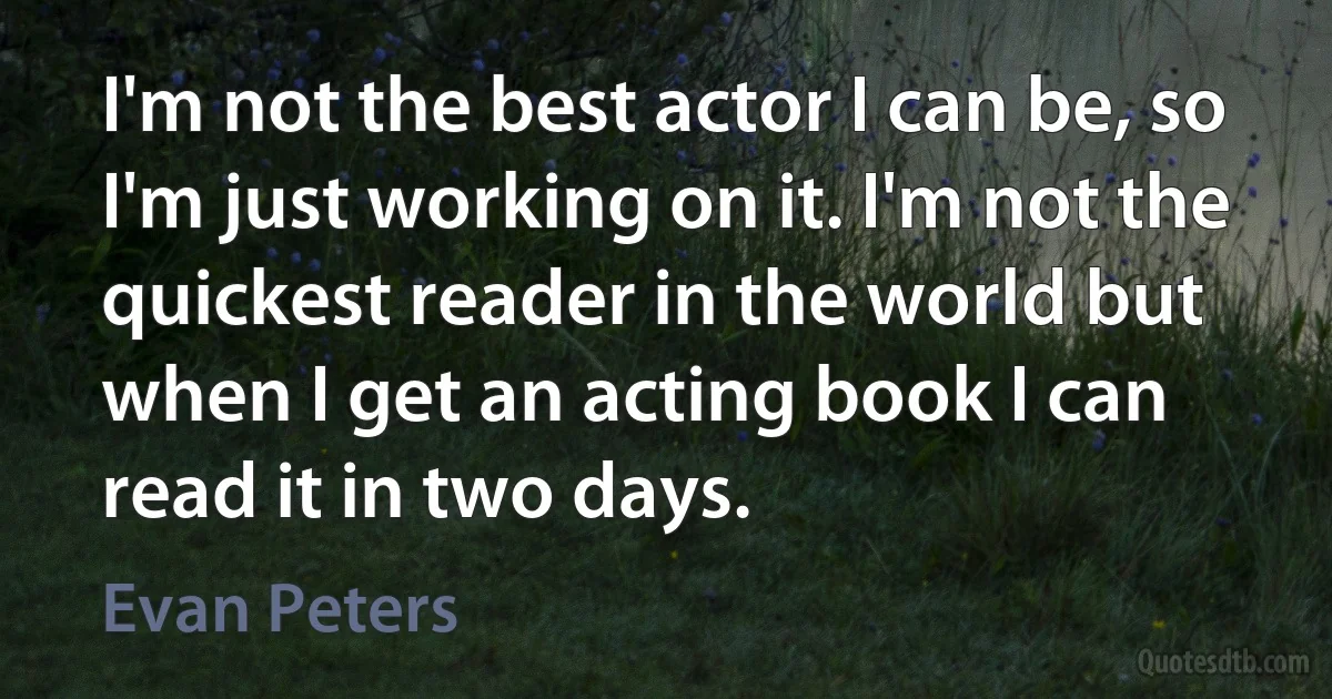 I'm not the best actor I can be, so I'm just working on it. I'm not the quickest reader in the world but when I get an acting book I can read it in two days. (Evan Peters)