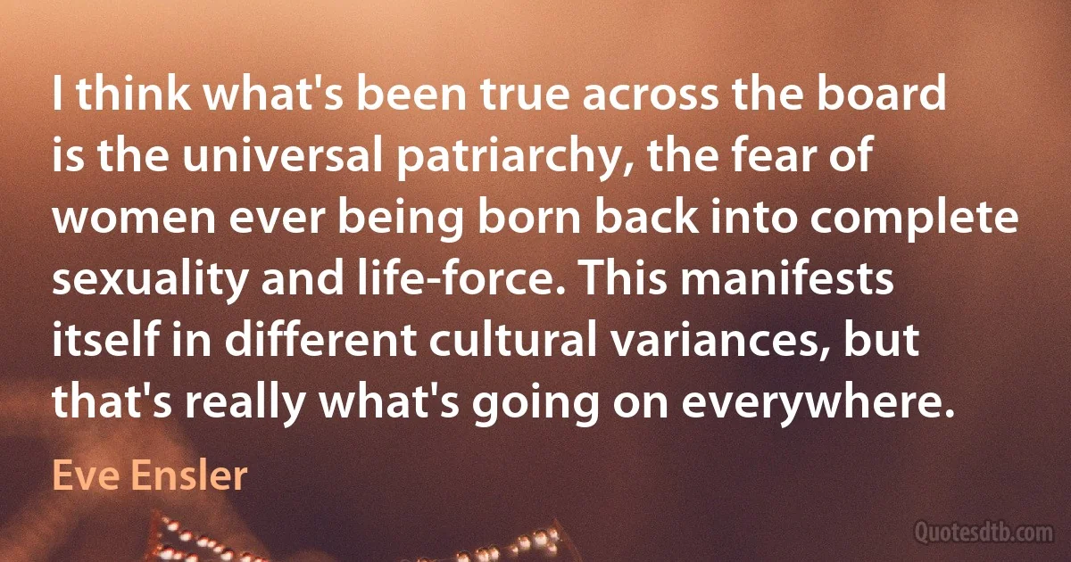 I think what's been true across the board is the universal patriarchy, the fear of women ever being born back into complete sexuality and life-force. This manifests itself in different cultural variances, but that's really what's going on everywhere. (Eve Ensler)