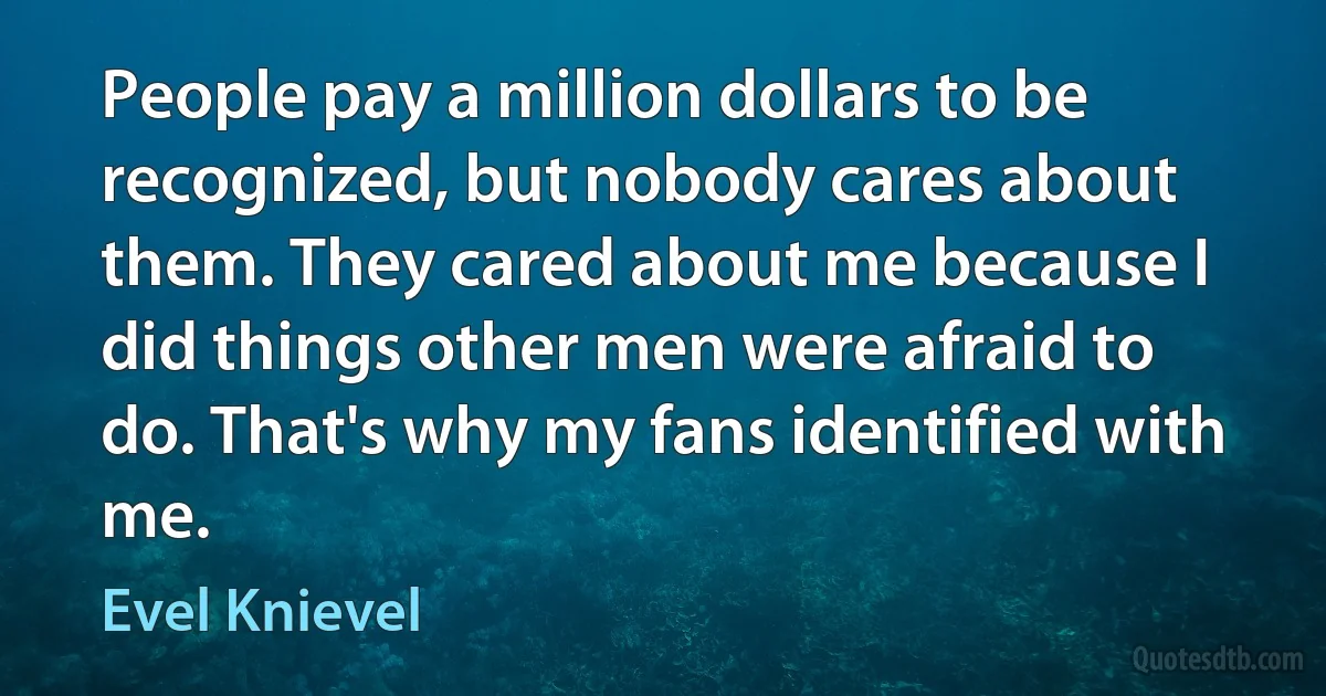 People pay a million dollars to be recognized, but nobody cares about them. They cared about me because I did things other men were afraid to do. That's why my fans identified with me. (Evel Knievel)