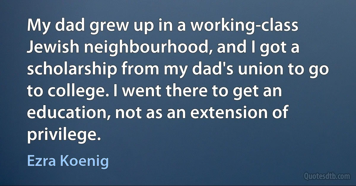 My dad grew up in a working-class Jewish neighbourhood, and I got a scholarship from my dad's union to go to college. I went there to get an education, not as an extension of privilege. (Ezra Koenig)