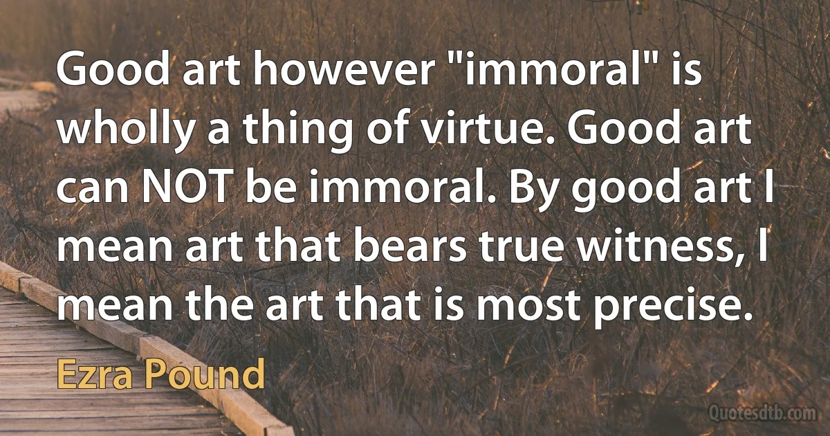 Good art however "immoral" is wholly a thing of virtue. Good art can NOT be immoral. By good art I mean art that bears true witness, I mean the art that is most precise. (Ezra Pound)