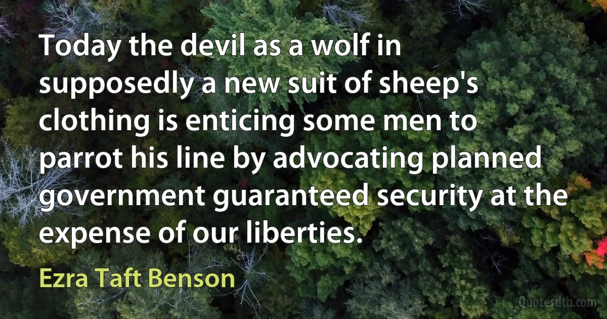 Today the devil as a wolf in supposedly a new suit of sheep's clothing is enticing some men to parrot his line by advocating planned government guaranteed security at the expense of our liberties. (Ezra Taft Benson)