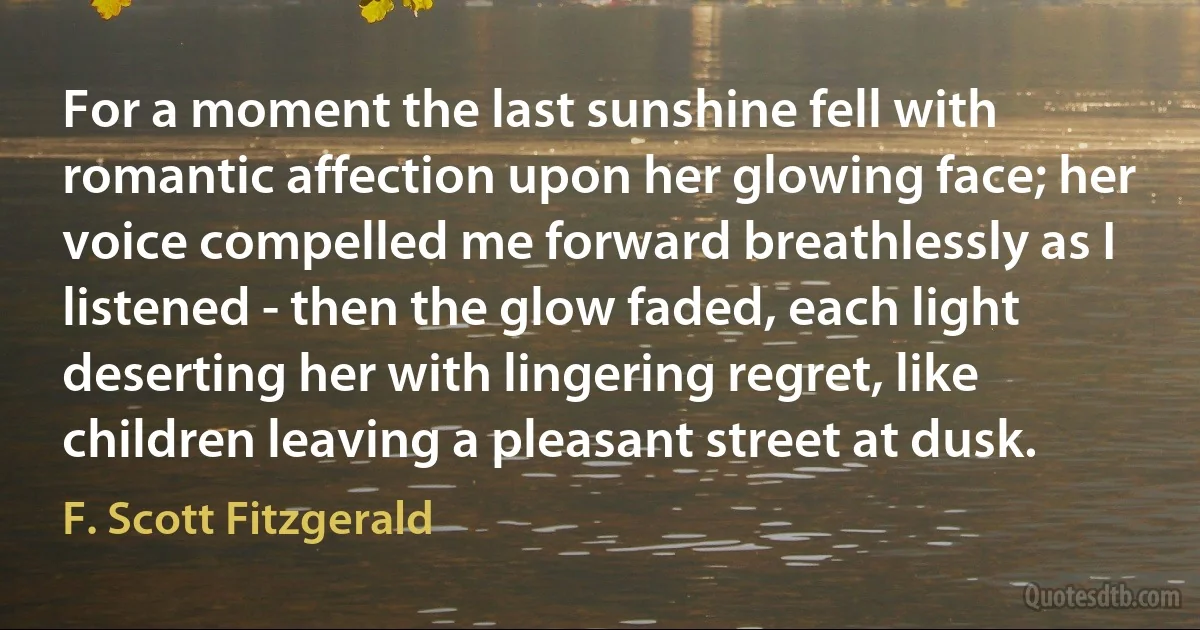 For a moment the last sunshine fell with romantic affection upon her glowing face; her voice compelled me forward breathlessly as I listened - then the glow faded, each light deserting her with lingering regret, like children leaving a pleasant street at dusk. (F. Scott Fitzgerald)