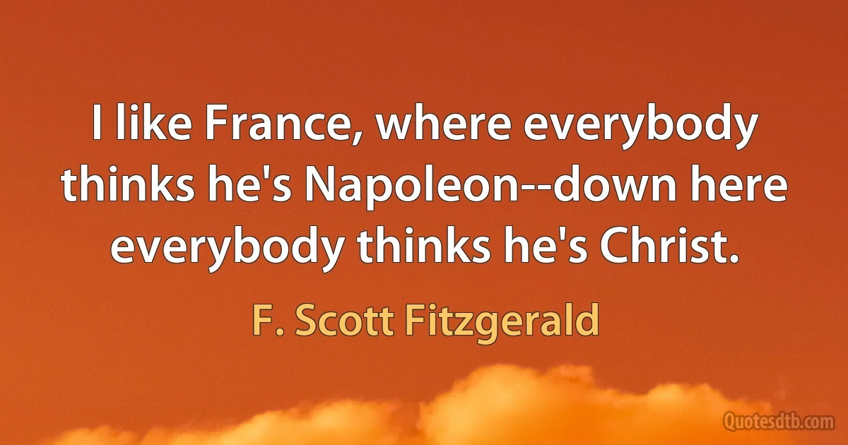 I like France, where everybody thinks he's Napoleon--down here everybody thinks he's Christ. (F. Scott Fitzgerald)