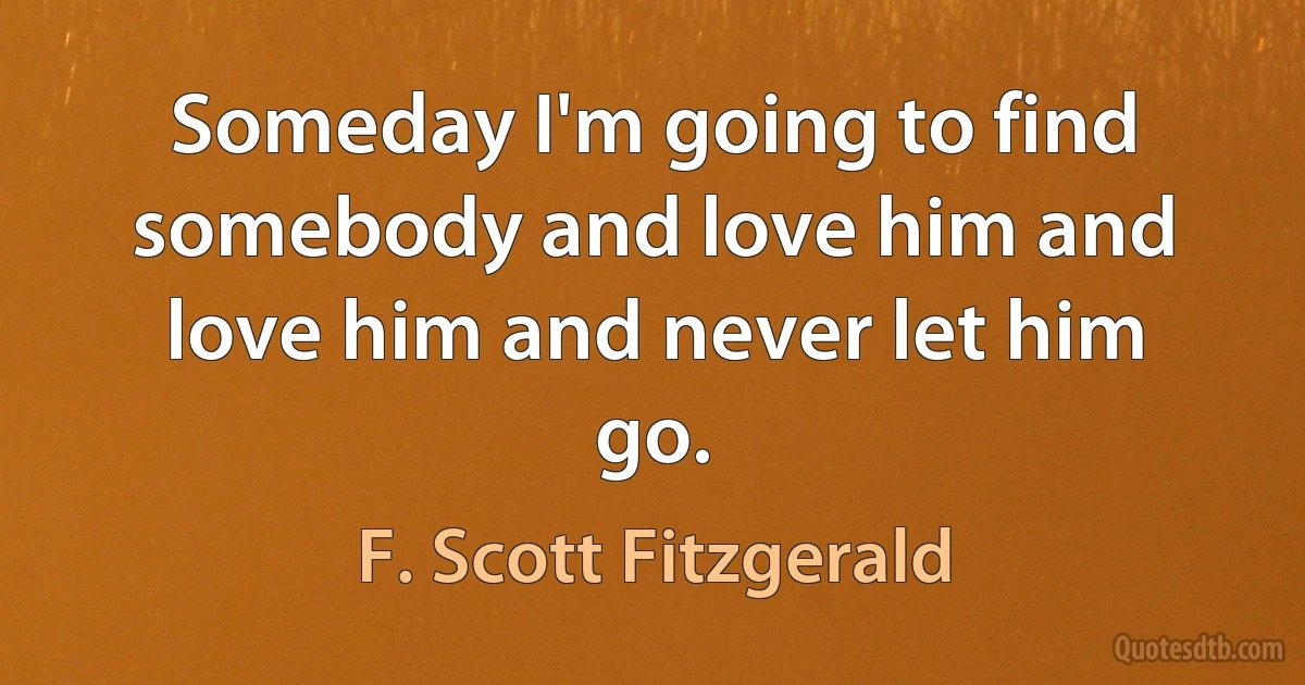 Someday I'm going to find somebody and love him and love him and never let him go. (F. Scott Fitzgerald)