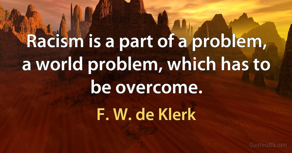 Racism is a part of a problem, a world problem, which has to be overcome. (F. W. de Klerk)