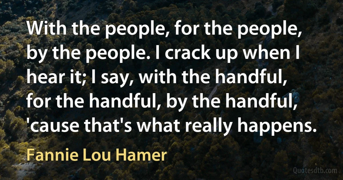 With the people, for the people, by the people. I crack up when I hear it; I say, with the handful, for the handful, by the handful, 'cause that's what really happens. (Fannie Lou Hamer)