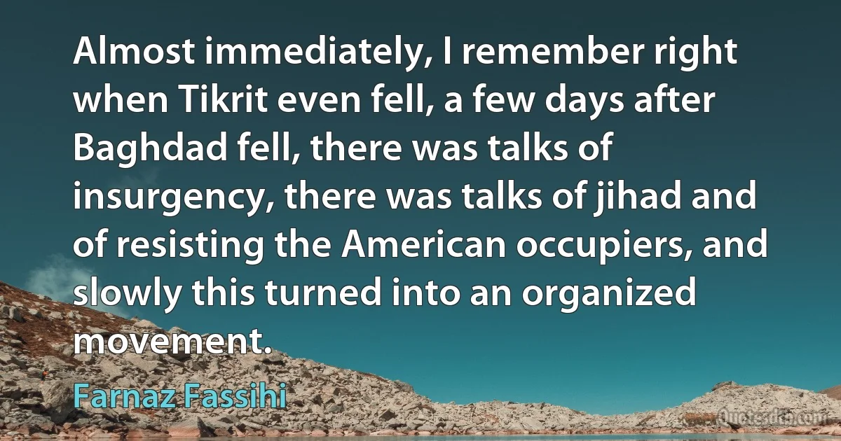 Almost immediately, I remember right when Tikrit even fell, a few days after Baghdad fell, there was talks of insurgency, there was talks of jihad and of resisting the American occupiers, and slowly this turned into an organized movement. (Farnaz Fassihi)