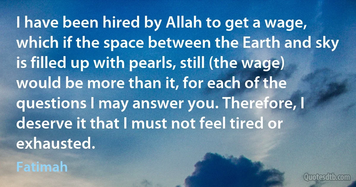 I have been hired by Allah to get a wage, which if the space between the Earth and sky is filled up with pearls, still (the wage) would be more than it, for each of the questions I may answer you. Therefore, I deserve it that I must not feel tired or exhausted. (Fatimah)