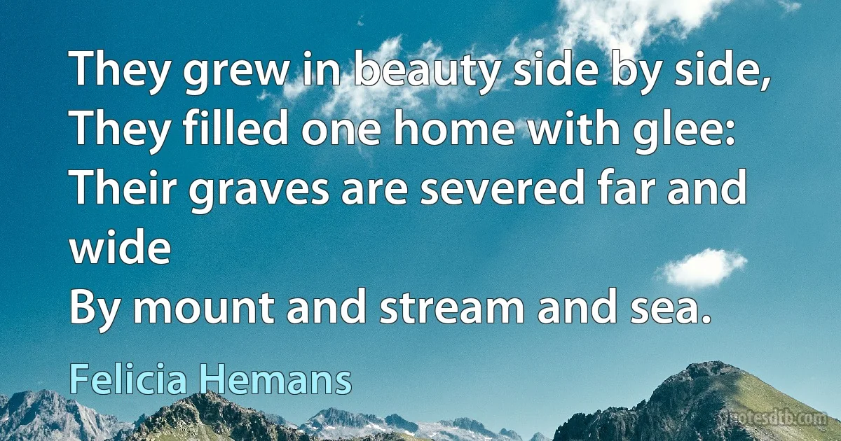 They grew in beauty side by side,
They filled one home with glee:
Their graves are severed far and wide
By mount and stream and sea. (Felicia Hemans)